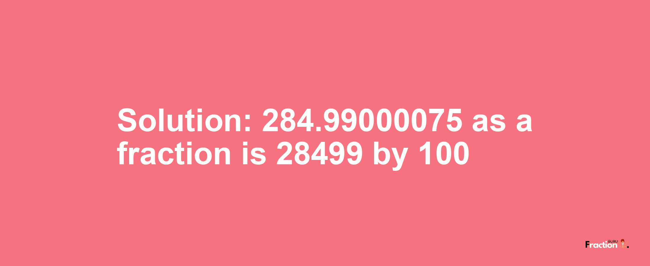Solution:284.99000075 as a fraction is 28499/100